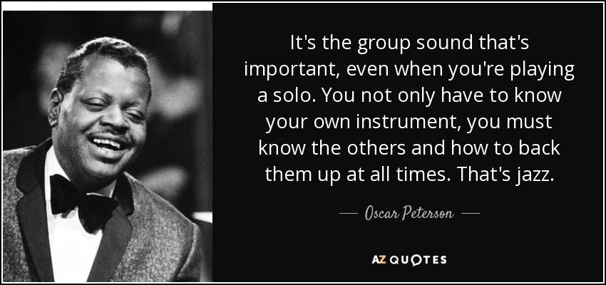 It's the group sound that's important, even when you're playing a solo. You not only have to know your own instrument, you must know the others and how to back them up at all times. That's jazz. - Oscar Peterson