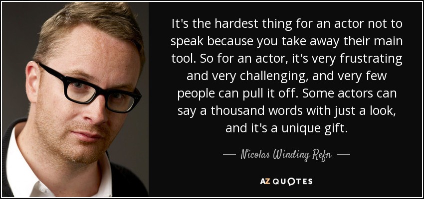 It's the hardest thing for an actor not to speak because you take away their main tool. So for an actor, it's very frustrating and very challenging, and very few people can pull it off. Some actors can say a thousand words with just a look, and it's a unique gift. - Nicolas Winding Refn