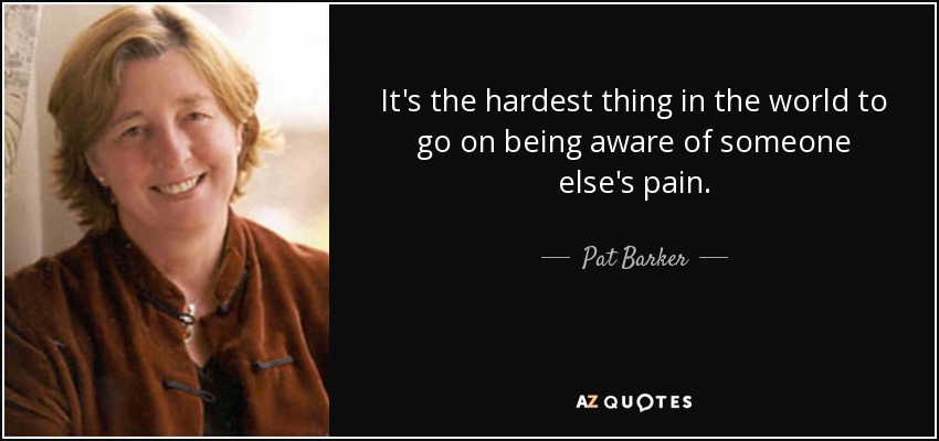 It's the hardest thing in the world to go on being aware of someone else's pain. - Pat Barker