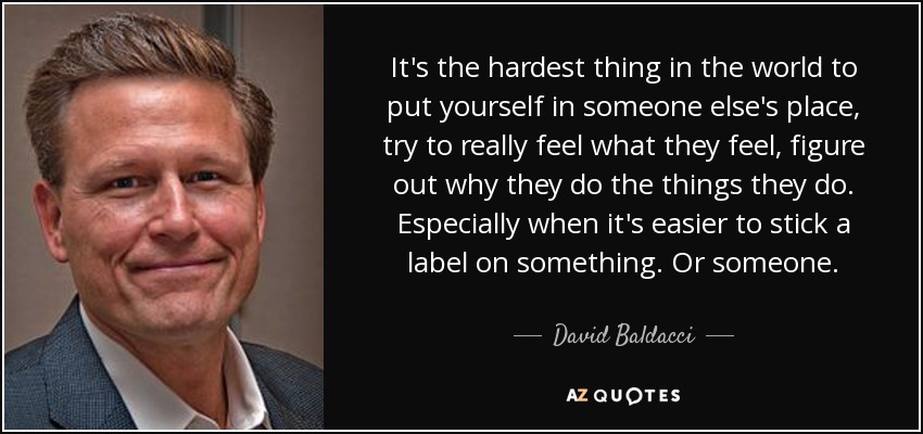 It's the hardest thing in the world to put yourself in someone else's place, try to really feel what they feel, figure out why they do the things they do. Especially when it's easier to stick a label on something. Or someone. - David Baldacci