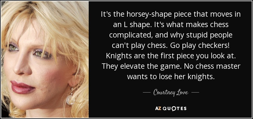It's the horsey-shape piece that moves in an L shape. It's what makes chess complicated, and why stupid people can't play chess. Go play checkers! Knights are the first piece you look at. They elevate the game. No chess master wants to lose her knights. - Courtney Love