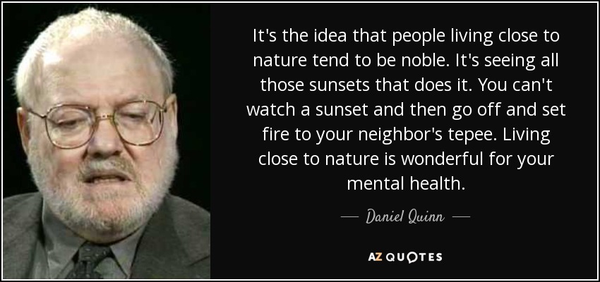 It's the idea that people living close to nature tend to be noble. It's seeing all those sunsets that does it. You can't watch a sunset and then go off and set fire to your neighbor's tepee. Living close to nature is wonderful for your mental health. - Daniel Quinn