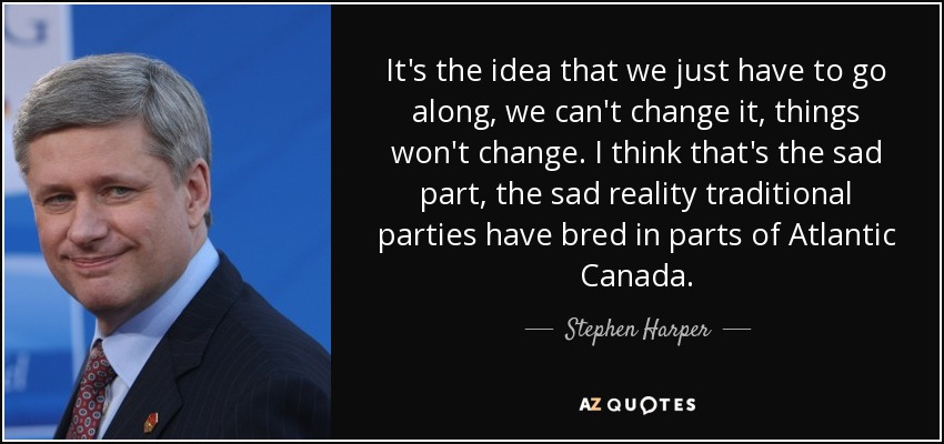 It's the idea that we just have to go along, we can't change it, things won't change. I think that's the sad part, the sad reality traditional parties have bred in parts of Atlantic Canada. - Stephen Harper