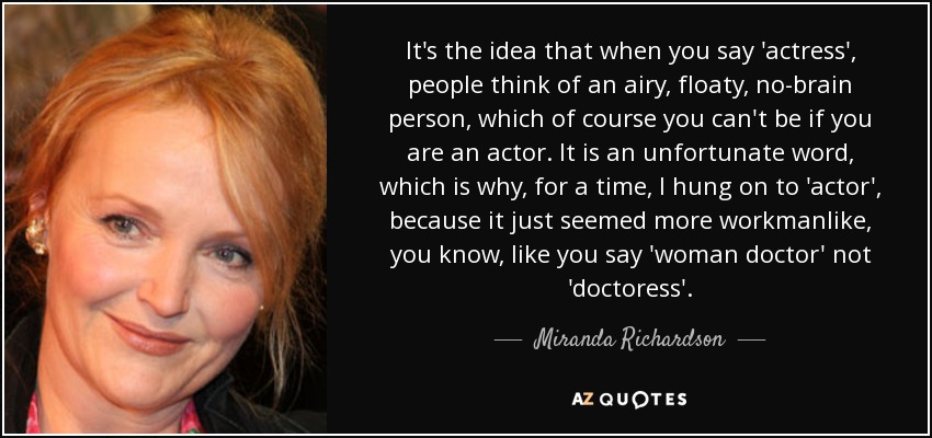 It's the idea that when you say 'actress', people think of an airy, floaty, no-brain person, which of course you can't be if you are an actor. It is an unfortunate word, which is why, for a time, I hung on to 'actor', because it just seemed more workmanlike, you know, like you say 'woman doctor' not 'doctoress'. - Miranda Richardson