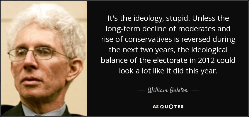 It's the ideology, stupid. Unless the long-term decline of moderates and rise of conservatives is reversed during the next two years, the ideological balance of the electorate in 2012 could look a lot like it did this year. - William Galston
