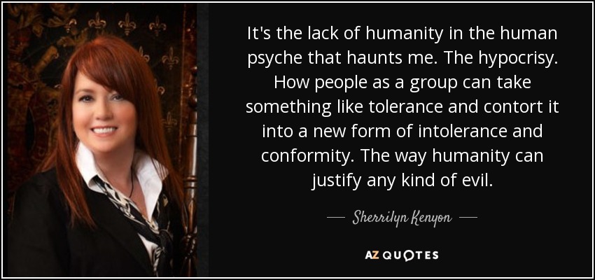 It's the lack of humanity in the human psyche that haunts me. The hypocrisy. How people as a group can take something like tolerance and contort it into a new form of intolerance and conformity. The way humanity can justify any kind of evil. - Sherrilyn Kenyon