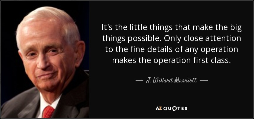 It's the little things that make the big things possible. Only close attention to the fine details of any operation makes the operation first class. - J. Willard Marriott