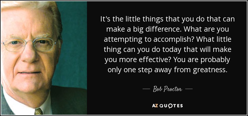 It's the little things that you do that can make a big difference. What are you attempting to accomplish? What little thing can you do today that will make you more effective? You are probably only one step away from greatness. - Bob Proctor