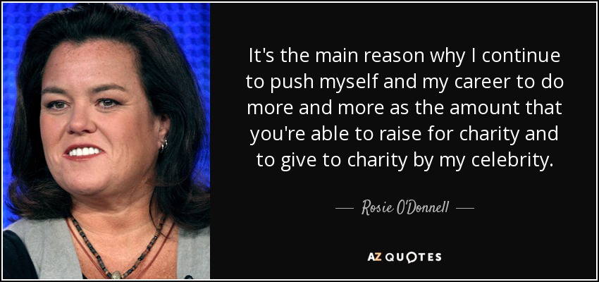 It's the main reason why I continue to push myself and my career to do more and more as the amount that you're able to raise for charity and to give to charity by my celebrity. - Rosie O'Donnell