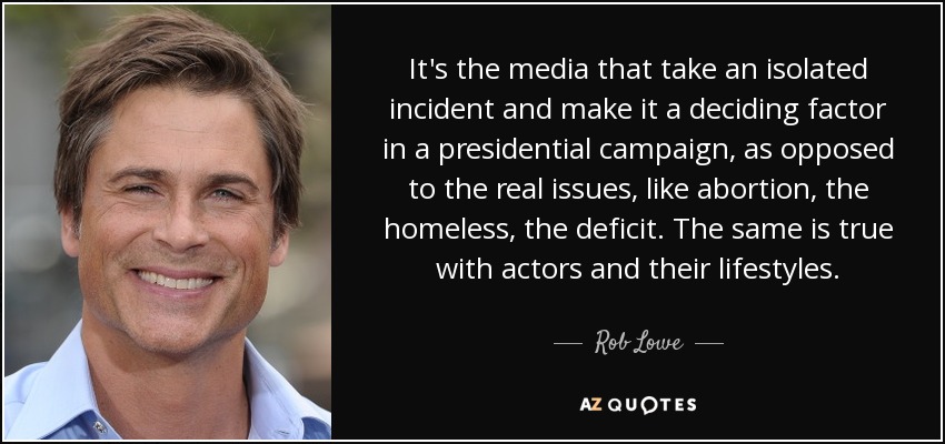 It's the media that take an isolated incident and make it a deciding factor in a presidential campaign, as opposed to the real issues, like abortion, the homeless, the deficit. The same is true with actors and their lifestyles. - Rob Lowe