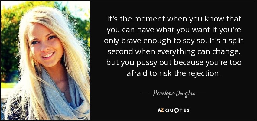 It's the moment when you know that you can have what you want if you're only brave enough to say so. It's a split second when everything can change, but you pussy out because you're too afraid to risk the rejection. - Penelope Douglas