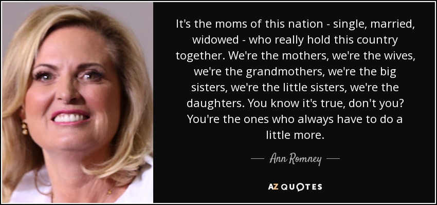 It's the moms of this nation - single, married, widowed - who really hold this country together. We're the mothers, we're the wives, we're the grandmothers, we're the big sisters, we're the little sisters, we're the daughters. You know it's true, don't you? You're the ones who always have to do a little more. - Ann Romney