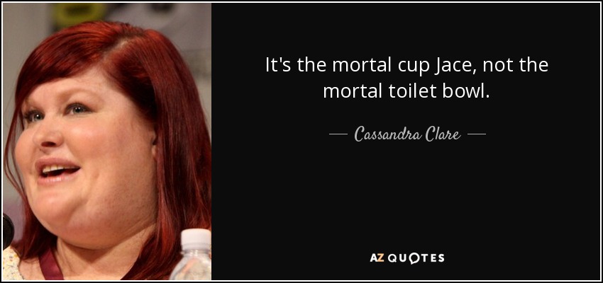 It's the mortal cup Jace, not the mortal toilet bowl. - Cassandra Clare