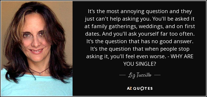 It's the most annoying question and they just can't help asking you. You'll be asked it at family gatherings, weddings, and on first dates. And you'll ask yourself far too often. It's the question that has no good answer. It's the question that when people stop asking it, you'll feel even worse. - WHY ARE YOU SINGLE? - Liz Tuccillo