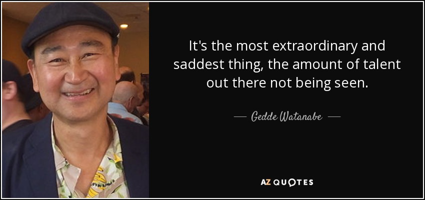 It's the most extraordinary and saddest thing, the amount of talent out there not being seen. - Gedde Watanabe