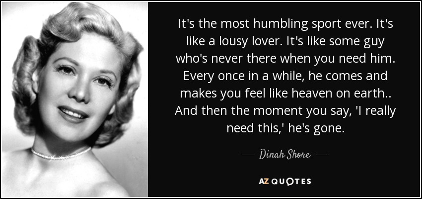 It's the most humbling sport ever. It's like a lousy lover. It's like some guy who's never there when you need him. Every once in a while, he comes and makes you feel like heaven on earth.. And then the moment you say, 'I really need this,' he's gone. - Dinah Shore