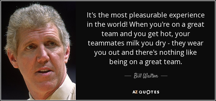 It's the most pleasurable experience in the world! When you're on a great team and you get hot, your teammates milk you dry - they wear you out and there's nothing like being on a great team. - Bill Walton