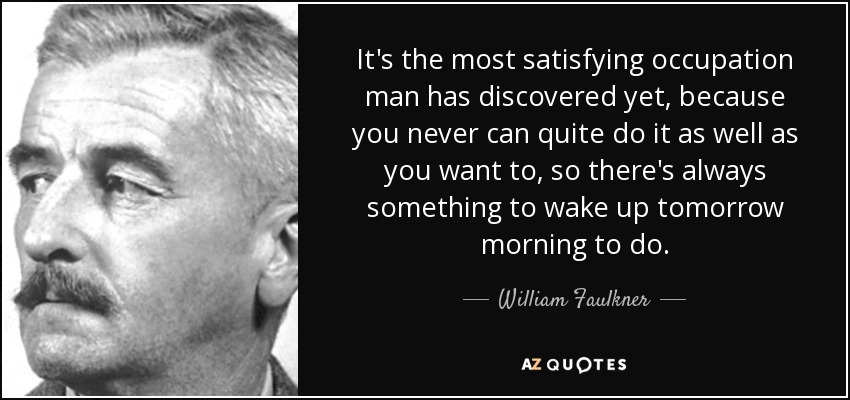 It's the most satisfying occupation man has discovered yet, because you never can quite do it as well as you want to, so there's always something to wake up tomorrow morning to do. - William Faulkner