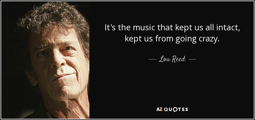 It's the music that kept us all intact, kept us from going crazy. - Lou Reed