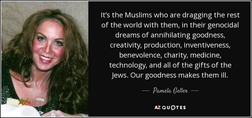It’s the Muslims who are dragging the rest of the world with them, in their genocidal dreams of annihilating goodness, creativity, production, inventiveness, benevolence, charity, medicine, technology, and all of the gifts of the Jews. Our goodness makes them ill. - Pamela Geller