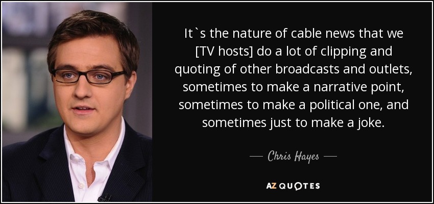 It`s the nature of cable news that we [TV hosts] do a lot of clipping and quoting of other broadcasts and outlets, sometimes to make a narrative point, sometimes to make a political one, and sometimes just to make a joke. - Chris Hayes