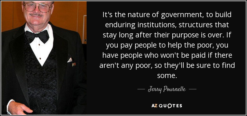 It's the nature of government, to build enduring institutions, structures that stay long after their purpose is over. If you pay people to help the poor, you have people who won't be paid if there aren't any poor, so they'll be sure to find some. - Jerry Pournelle