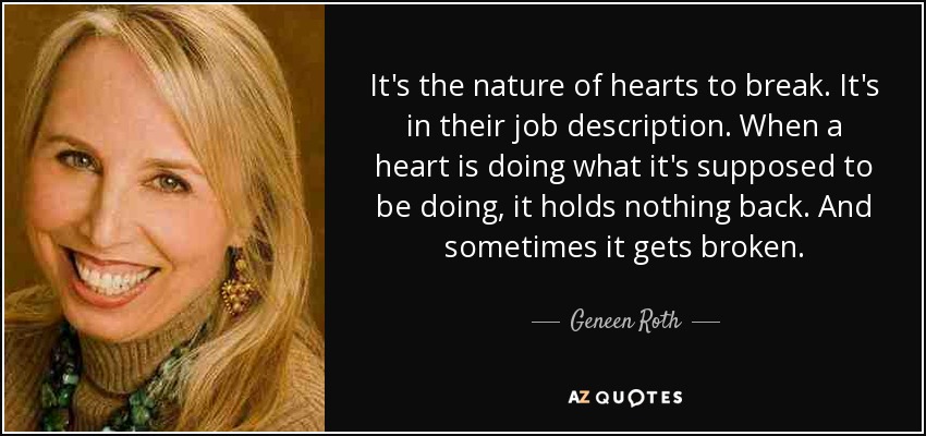 It's the nature of hearts to break. It's in their job description. When a heart is doing what it's supposed to be doing, it holds nothing back. And sometimes it gets broken. - Geneen Roth