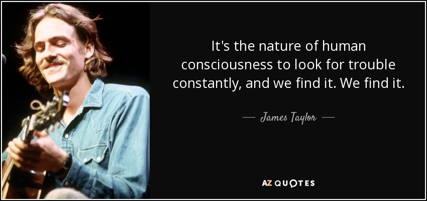 It's the nature of human consciousness to look for trouble constantly, and we find it. We find it. - James Taylor