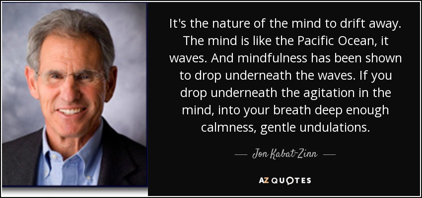 It's the nature of the mind to drift away. The mind is like the Pacific Ocean, it waves. And mindfulness has been shown to drop underneath the waves. If you drop underneath the agitation in the mind, into your breath deep enough calmness, gentle undulations. - Jon Kabat-Zinn