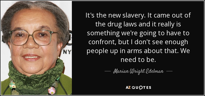 It's the new slavery. It came out of the drug laws and it really is something we're going to have to confront, but I don't see enough people up in arms about that. We need to be. - Marian Wright Edelman