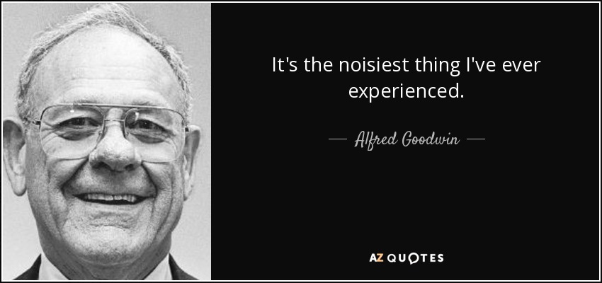 It's the noisiest thing I've ever experienced. - Alfred Goodwin