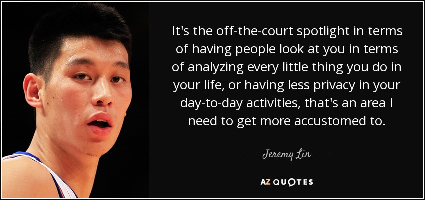 It's the off-the-court spotlight in terms of having people look at you in terms of analyzing every little thing you do in your life, or having less privacy in your day-to-day activities, that's an area I need to get more accustomed to. - Jeremy Lin