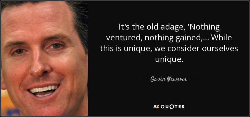 It's the old adage, 'Nothing ventured, nothing gained, ... While this is unique, we consider ourselves unique. - Gavin Newsom
