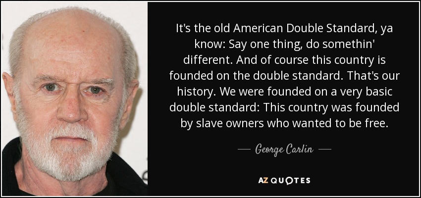 It's the old American Double Standard, ya know: Say one thing, do somethin' different. And of course this country is founded on the double standard. That's our history. We were founded on a very basic double standard: This country was founded by slave owners who wanted to be free. - George Carlin