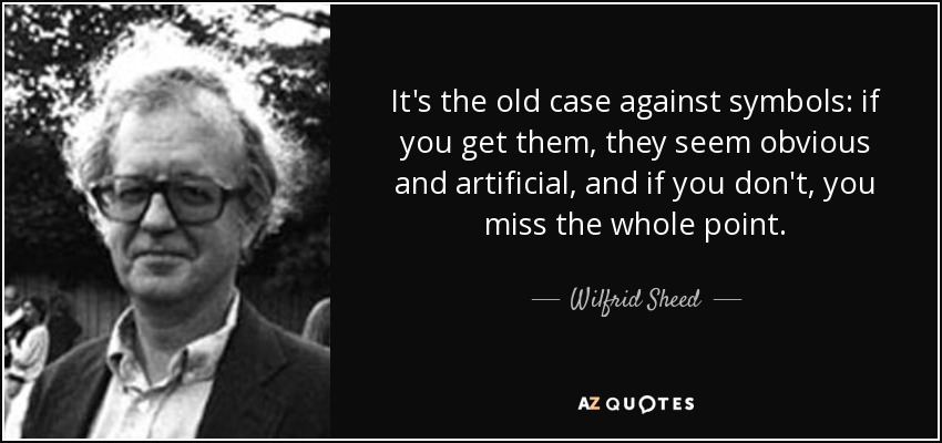It's the old case against symbols: if you get them, they seem obvious and artificial, and if you don't, you miss the whole point. - Wilfrid Sheed