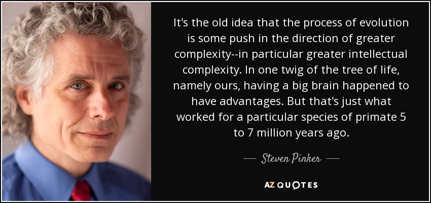 It's the old idea that the process of evolution is some push in the direction of greater complexity--in particular greater intellectual complexity. In one twig of the tree of life, namely ours, having a big brain happened to have advantages. But that's just what worked for a particular species of primate 5 to 7 million years ago. - Steven Pinker
