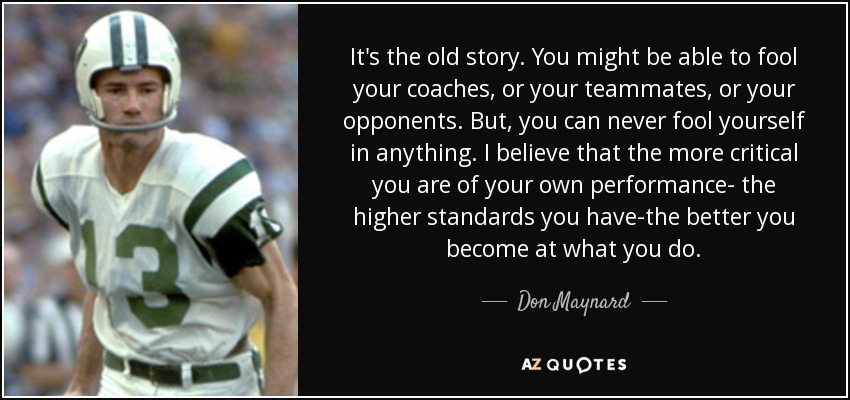 It's the old story. You might be able to fool your coaches, or your teammates, or your opponents. But, you can never fool yourself in anything. I believe that the more critical you are of your own performance- the higher standards you have-the better you become at what you do. - Don Maynard