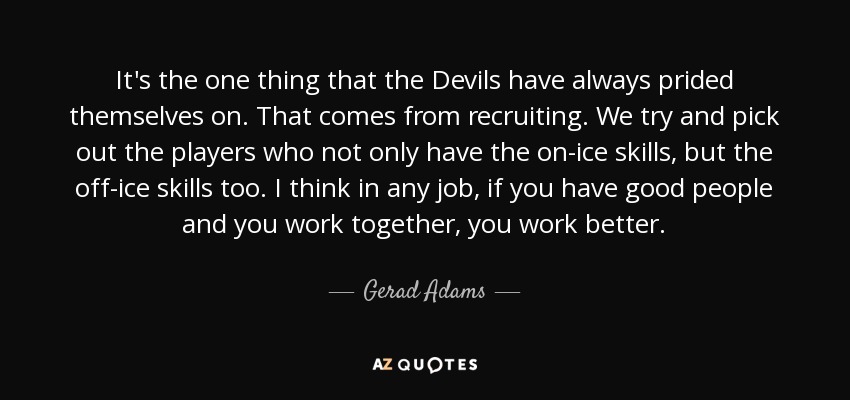 It's the one thing that the Devils have always prided themselves on. That comes from recruiting. We try and pick out the players who not only have the on-ice skills, but the off-ice skills too. I think in any job, if you have good people and you work together, you work better. - Gerad Adams