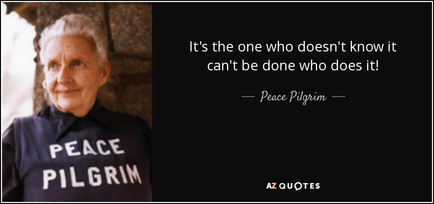 It's the one who doesn't know it can't be done who does it! - Peace Pilgrim