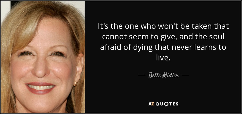 It's the one who won't be taken that cannot seem to give, and the soul afraid of dying that never learns to live. - Bette Midler