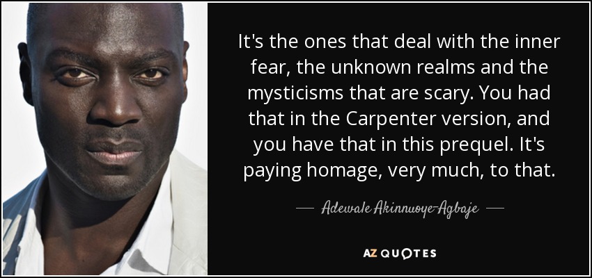 It's the ones that deal with the inner fear, the unknown realms and the mysticisms that are scary. You had that in the Carpenter version, and you have that in this prequel. It's paying homage, very much, to that. - Adewale Akinnuoye-Agbaje