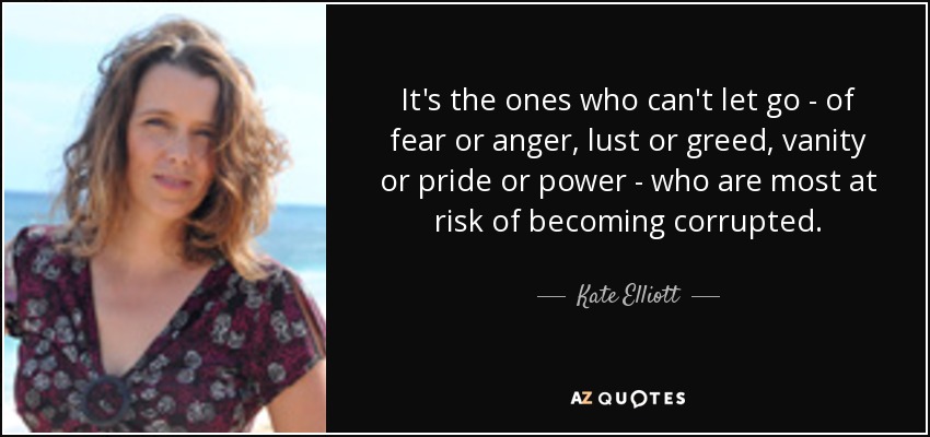 It's the ones who can't let go - of fear or anger, lust or greed, vanity or pride or power - who are most at risk of becoming corrupted. - Kate Elliott