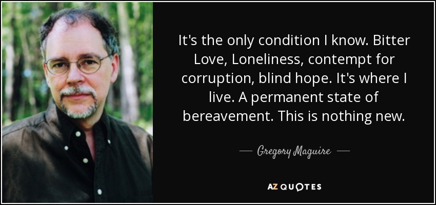 It's the only condition I know. Bitter Love, Loneliness, contempt for corruption, blind hope. It's where I live. A permanent state of bereavement. This is nothing new. - Gregory Maguire