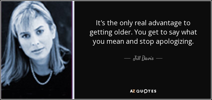 It's the only real advantage to getting older. You get to say what you mean and stop apologizing. - Jill Davis