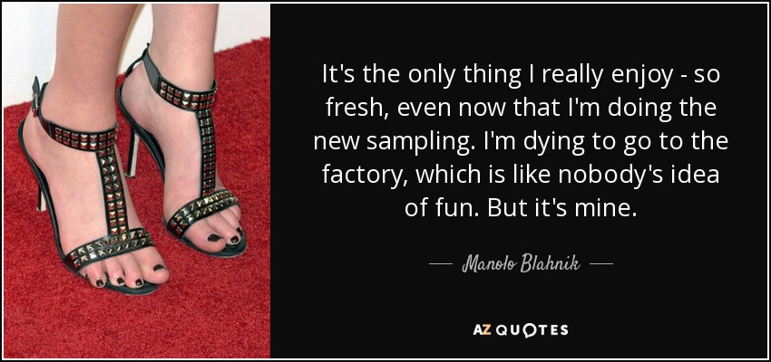 It's the only thing I really enjoy - so fresh, even now that I'm doing the new sampling. I'm dying to go to the factory, which is like nobody's idea of fun. But it's mine. - Manolo Blahnik
