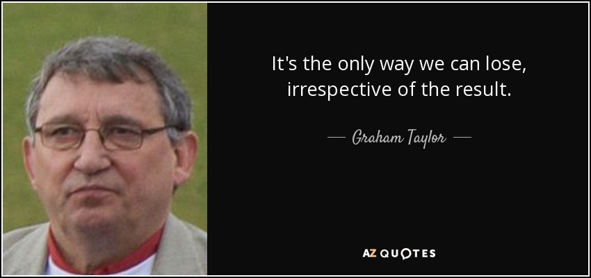 It's the only way we can lose, irrespective of the result. - Graham Taylor