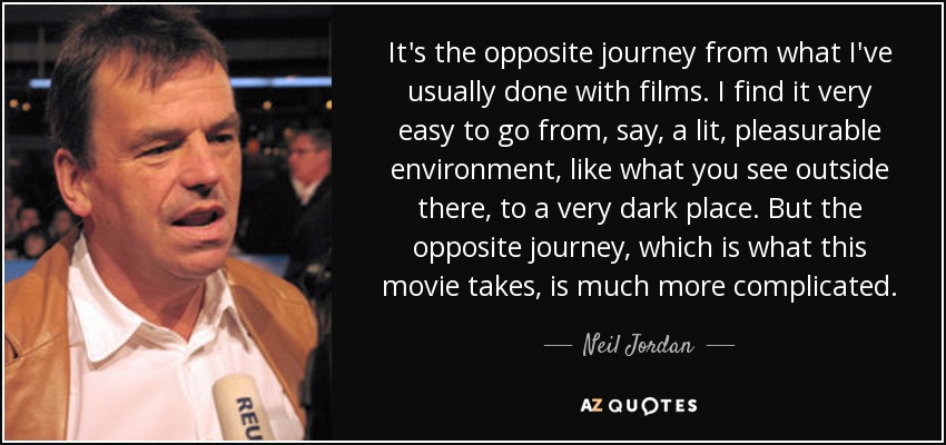 It's the opposite journey from what I've usually done with films. I find it very easy to go from, say, a lit, pleasurable environment, like what you see outside there, to a very dark place. But the opposite journey, which is what this movie takes, is much more complicated. - Neil Jordan