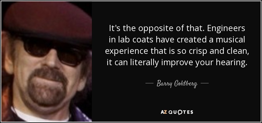 It's the opposite of that. Engineers in lab coats have created a musical experience that is so crisp and clean, it can literally improve your hearing. - Barry Goldberg