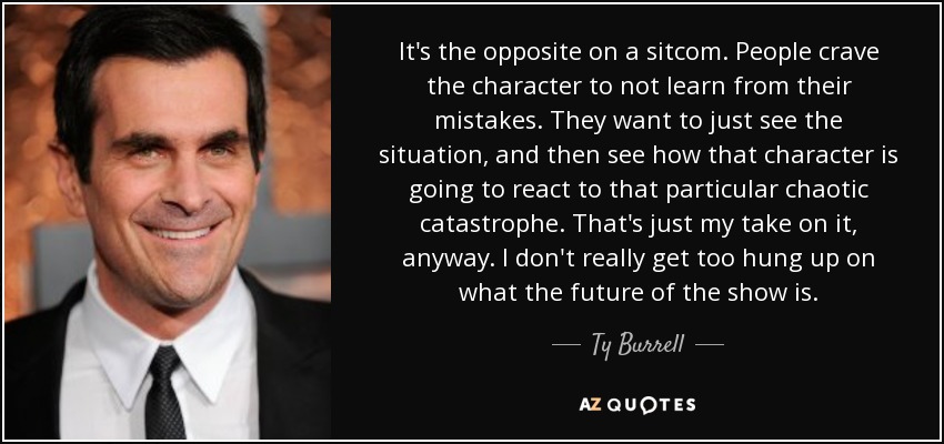 It's the opposite on a sitcom. People crave the character to not learn from their mistakes. They want to just see the situation, and then see how that character is going to react to that particular chaotic catastrophe. That's just my take on it, anyway. I don't really get too hung up on what the future of the show is. - Ty Burrell
