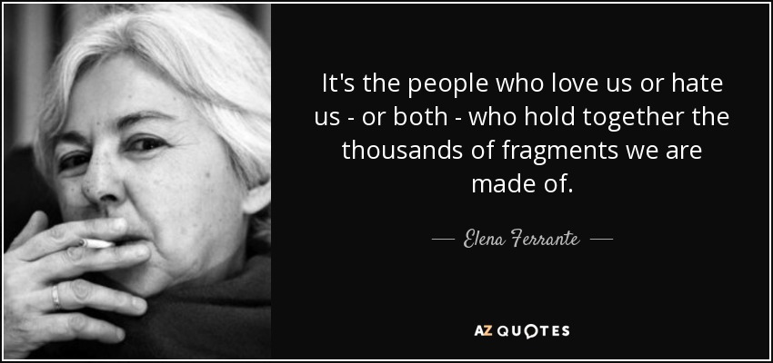 It's the people who love us or hate us - or both - who hold together the thousands of fragments we are made of. - Elena Ferrante